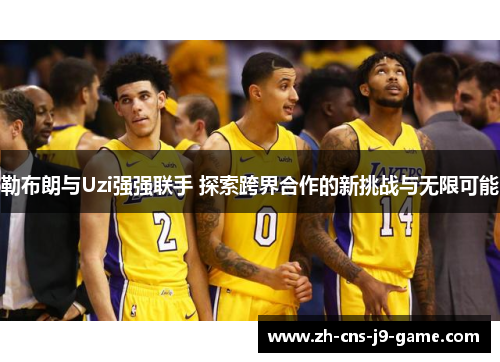 勒布朗与Uzi强强联手 探索跨界合作的新挑战与无限可能