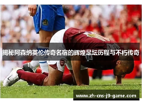 揭秘阿森纳英伦传奇名宿的辉煌足坛历程与不朽传奇
