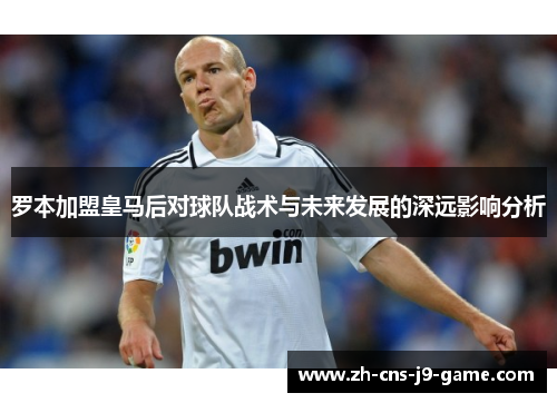 罗本加盟皇马后对球队战术与未来发展的深远影响分析