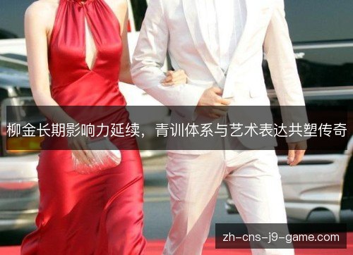 柳金长期影响力延续，青训体系与艺术表达共塑传奇